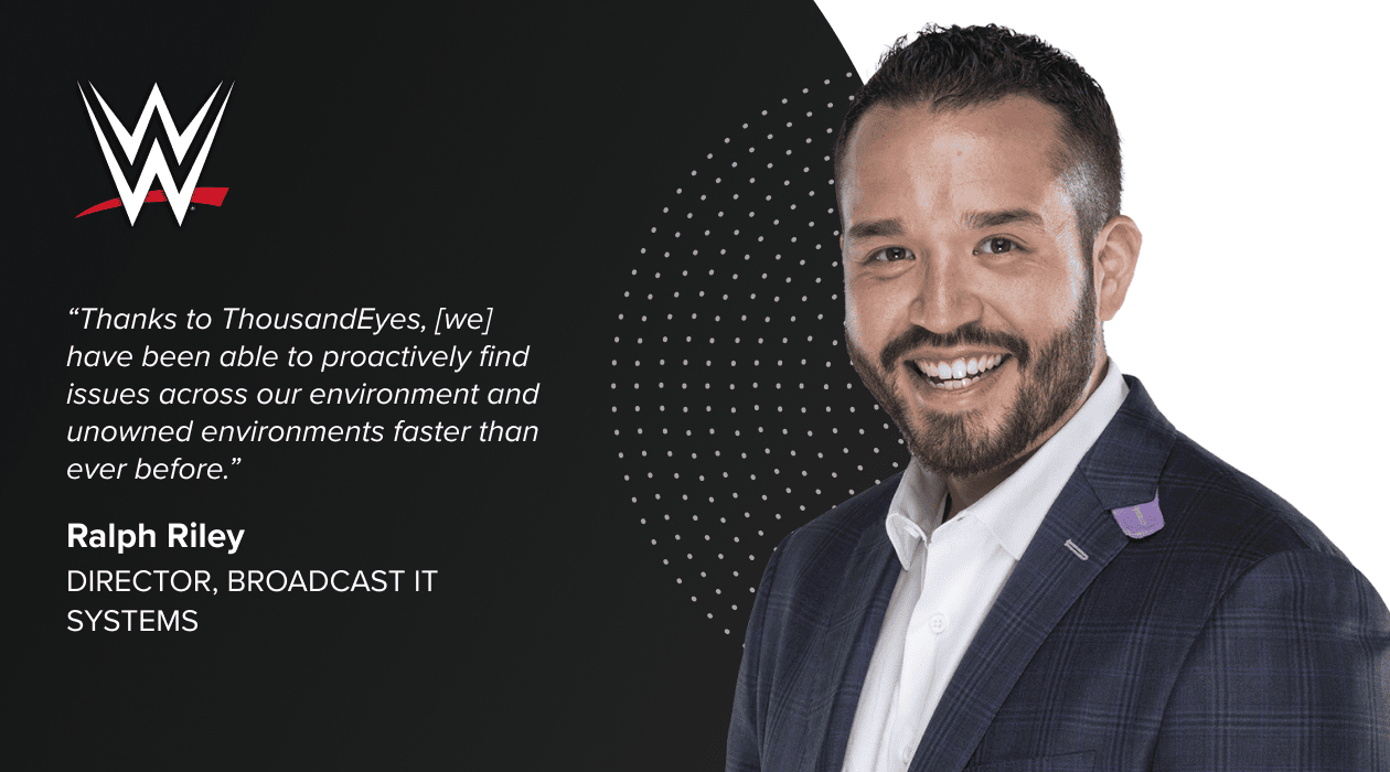 'Thanks to ThousandEyes, [we] have been able to proactively find issues across our environment and unowned environments faster than ever before.' Ralph Riley, Director, Broadcast IT Systems, WWE